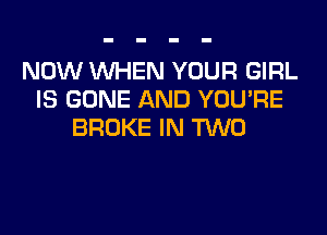 NOW WHEN YOUR GIRL
IS GONE AND YOU'RE
BROKE IN TWO