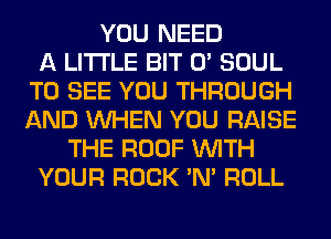 YOU NEED
A LITTLE BIT 0' SOUL
TO SEE YOU THROUGH
AND WHEN YOU RAISE
THE ROOF WITH
YOUR ROCK 'N' ROLL