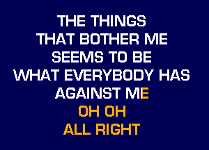 THE THINGS
THAT BOTHER ME
SEEMS TO BE
WHAT EVERYBODY HAS
AGAINST ME
0H 0H
ALL RIGHT