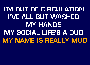 I'M OUT OF CIRCULATION
I'VE ALL BUT WASHED
MY HANDS
MY SOCIAL LIFE'S A DUD
MY NAME IS REALLY MUD