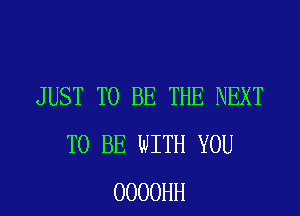 JUST TO BE THE NEXT
TO BE WITH YOU
OOOOHH