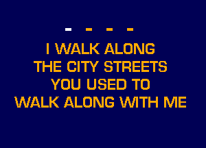 I WALK ALONG
THE CITY STREETS
YOU USED TO
WALK ALONG WITH ME