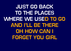 JUST GO BACK
TO THE PLACES
WHERE WE USED TO GO
AND I'LL BE THERE
0H HOW CAN I
FORGET YOU GIRL