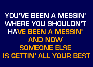 YOU'VE BEEN A MESSIN'
WHERE YOU SHOULDN'T
HAVE BEEN A MESSIN'
AND NOW
SOMEONE ELSE
IS GETI'IM ALL YOUR BEST