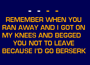 REMEMBER WHEN YOU
RAN AWAY AND I GOT ON
MY KNEES AND BEGGED

YOU NOT TO LEAVE
BECAUSE I'D GO BERSERK