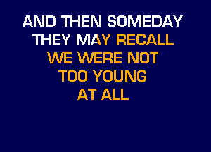 AND THEN SOMEDAY
THEY MAY RECALL
WE WERE NOT
T00 YOUNG
AT ALL