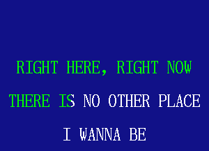 RIGHT HERE, RIGHT NOW
THERE IS NO OTHER PLACE
I WANNA BE