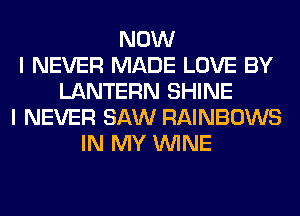 NOW
I NEVER MADE LOVE BY
LANTERN SHINE
I NEVER SAW RAINBOWS
IN MY WINE