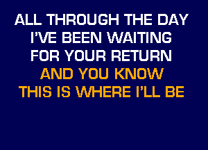 ALL THROUGH THE DAY
I'VE BEEN WAITING
FOR YOUR RETURN

AND YOU KNOW

THIS IS WHERE I'LL BE