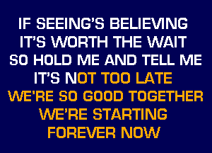 IF SEEING'S BELIEVING

ITS WORTH THE WAIT
50 HOLD ME AND TELL ME

ITS NOT TOO LATE
WE'RE SO GOOD TOGETHER

WERE STARTING
FOREVER NOW