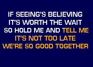 IF SEEING'S BELIEVING

ITS WORTH THE WAIT
50 HOLD ME AND TELL ME

ITS NOT TOO LATE
WE'RE SO GOOD TOGETHER