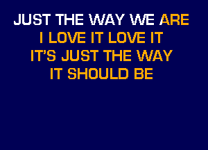 JUST THE WAY WE ARE
I LOVE IT LOVE IT
ITS JUST THE WAY
IT SHOULD BE