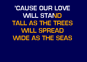 'CAUSE OUR LOVE
WILL STAND
TALL AS THE TREES
WILL SPREAD
WDE AS THE SEAS