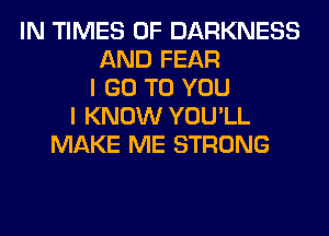 IN TIMES OF DARKNESS
AND FEAR
I GO TO YOU
I KNOW YOU'LL
MAKE ME STRONG