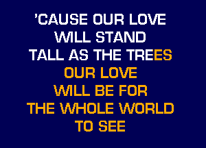 'CAUSE OUR LOVE
WILL STAND
TALL AS THE TREES
OUR LOVE
WLL BE FOR
THE WHOLE WORLD
TO SEE