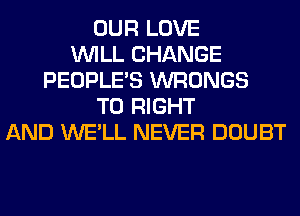 OUR LOVE
WILL CHANGE
PEOPLE'S WRONGS
T0 RIGHT
AND WE'LL NEVER DOUBT