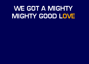 WE GOT A MIGHTY
MIGHTY GOOD LOVE