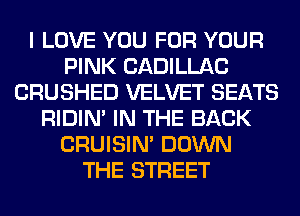 I LOVE YOU FOR YOUR
PINK CADILLAC
CRUSHED VELVET SEATS
RIDIN' IN THE BACK
CRUISIM DOWN
THE STREET