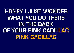 HONEY I JUST WONDER
WHAT YOU DO THERE
IN THE BACK
OF YOUR PINK CADILLAC
PINK CADILLAC