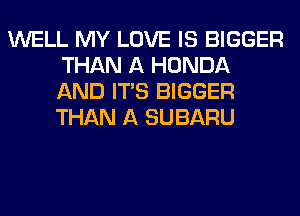 WELL MY LOVE IS BIGGER
THAN A HONDA
AND ITS BIGGER
THAN A SUBARU