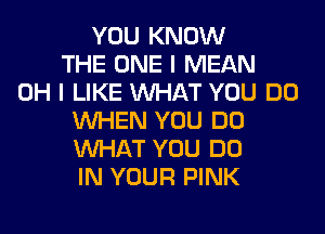 YOU KNOW
THE ONE I MEAN
OH I LIKE WHAT YOU DO
WHEN YOU DO
WHAT YOU DO
IN YOUR PINK