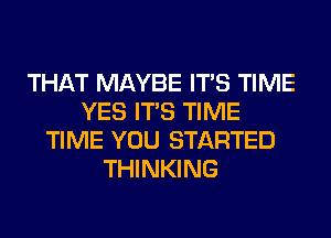 THAT MAYBE ITS TIME
YES ITS TIME
TIME YOU STARTED
THINKING