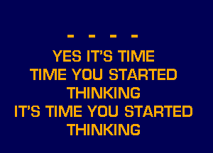YES ITS TIME
TIME YOU STARTED
THINKING
ITS TIME YOU STARTED
THINKING