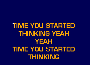 TIME YOU STARTED
THINKING YEAH
YEAH
TIME YOU STARTED
THINKING