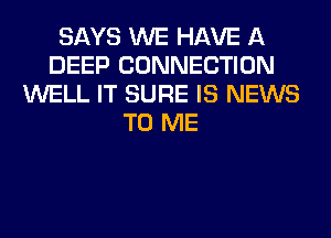 SAYS WE HAVE A
DEEP CONNECTION
WELL IT SURE IS NEWS
TO ME