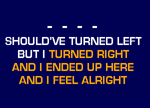 SHOULD'VE TURNED LEFT
BUT I TURNED RIGHT
AND I ENDED UP HERE
AND I FEEL ALRIGHT