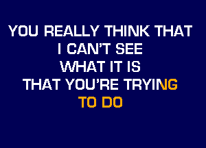 YOU REALLY THINK THAT
I CAN'T SEE
WHAT IT IS

THAT YOU'RE TRYING
TO DO