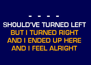 SHOULD'VE TURNED LEFT
BUT I TURNED RIGHT
AND I ENDED UP HERE
AND I FEEL ALRIGHT