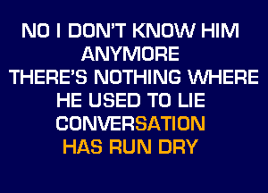 NO I DON'T KNOW HIM
ANYMORE
THERE'S NOTHING WHERE
HE USED TO LIE
CONVERSATION
HAS RUN DRY