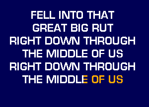 FELL INTO THAT
GREAT BIG RUT
RIGHT DOWN THROUGH
THE MIDDLE OF US
RIGHT DOWN THROUGH
THE MIDDLE OF US