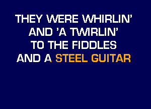 THEY WERE VVHIRLIN'
AND 'A TUVIRLIM
TO THE FIDDLES

AND A STEEL GUITAR