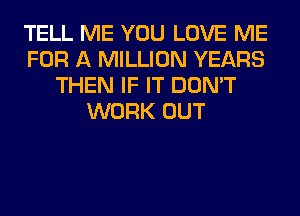 TELL ME YOU LOVE ME
FOR A MILLION YEARS
THEN IF IT DON'T
WORK OUT