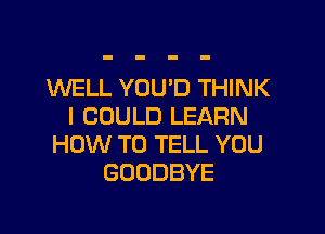 WELL YOU'D THINK
I COULD LEARN

HOW TO TELL YOU
GOODBYE