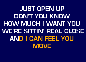 JUST OPEN UP
DON'T YOU KNOW
HOW MUCH I WANT YOU
WERE SITI'IN' REAL CLOSE
AND I CAN FEEL YOU
MOVE