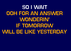 SO I WAIT
00H FOR AN ANSWER
WONDERIM
IF TOMORROW
WILL BE LIKE YESTERDAY