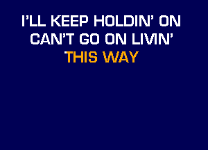 I'LL KEEP HOLDIM 0N
CAN'T GO ON LIVIN'
THIS WAY