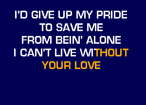 I'D GIVE UP MY PRIDE
TO SAVE ME
FROM BEIN' ALONE
I CAN'T LIVE WITHOUT
YOUR LOVE