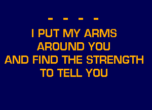 I PUT MY ARMS
AROUND YOU
AND FIND THE STRENGTH
TO TELL YOU