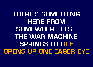 THERE'S SOMETHING
HERE FROM
SOMEWHERE ELSE
THE WAR MACHINE
SPRINGS TU LIFE
OPENS UP ONE EAGER EYE