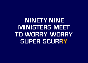 NlNETY-NINE
MINISTERS MEET

TO WORRY WORRY
SUPER SCURRY