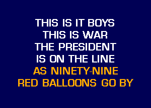 THIS IS IT BOYS
THIS IS WAR
THE PRESIDENT
IS ON THE LINE
AS NINETY-NINE
RED BALLOONS (30 BY