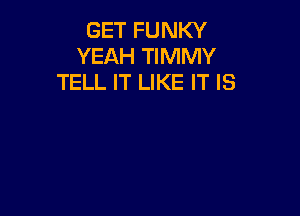 GET FUNKY
YEAH TIMMY
TELL IT LIKE IT IS