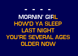 MORNIM GIRL
HOWD YA SLEEP
LAST NIGHT
YOU'RE SEVERAL AGES
OLDER NOW