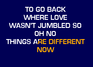 TO GO BACK
WHERE LOVE
WASN'T JUMBLED 80
OH NO
THINGS ARE DIFFERENT
NOW