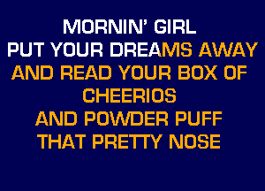 MORNIM GIRL
PUT YOUR DREAMS AWAY
AND READ YOUR BOX 0F
CHEERIOS
AND POWDER PUFF
THAT PRETTY NOSE
