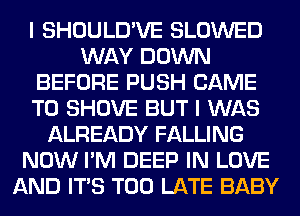 I SHOULD'VE SLOWED
WAY DOWN
BEFORE PUSH CAME
T0 SHOVE BUT I WAS
ALREADY FALLING
NOW I'M DEEP IN LOVE
AND ITS TOO LATE BABY